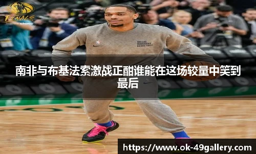 南非与布基法索激战正酣谁能在这场较量中笑到最后